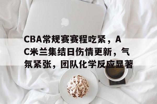 开云体育app-CBA常规赛赛程吃紧，AC米兰集结日伤情更新，气氛紧张，团队化学反应显著的简单介绍